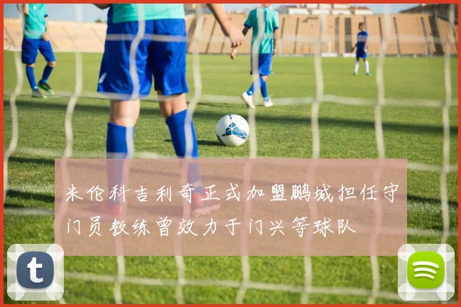 米伦科吉利奇正式加盟鹏城担任守门员教练曾效力于门兴等球队