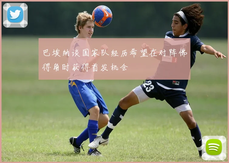 巴埃纳谈国家队经历希望在对阵佛得角时获得首发机会