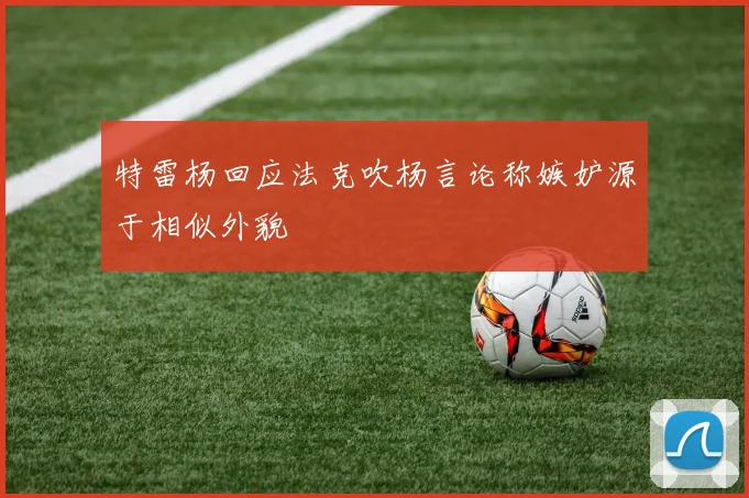 特雷杨回应法克吹杨言论称嫉妒源于相似外貌