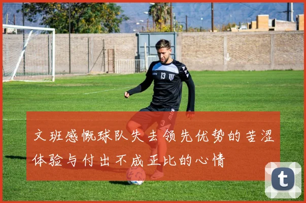 文班感慨球队失去领先优势的苦涩体验与付出不成正比的心情