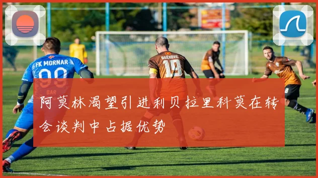 阿莫林渴望引进利贝拉里科莫在转会谈判中占据优势