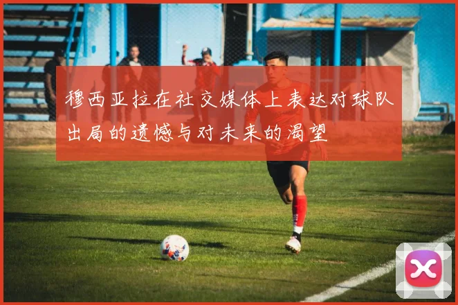 穆西亚拉在社交媒体上表达对球队出局的遗憾与对未来的渴望