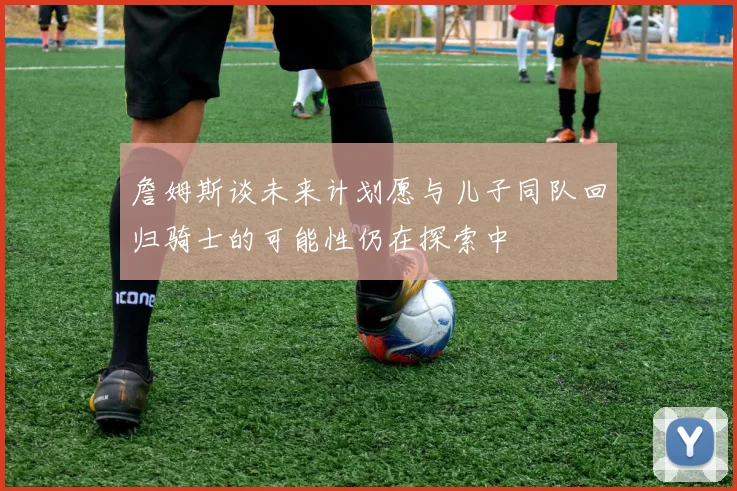 詹姆斯谈未来计划愿与儿子同队回归骑士的可能性仍在探索中