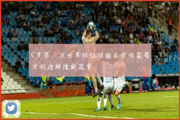 C罗第六次世界杯征程能否带领葡萄牙创造辉煌新篇章