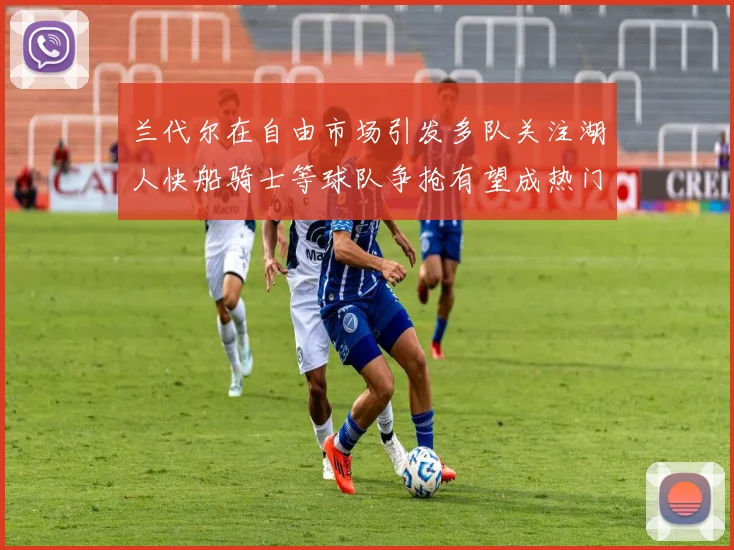 兰代尔在自由市场引发多队关注湖人快船骑士等球队争抢有望成热门球员