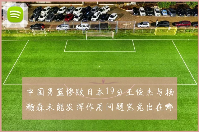 中国男篮惨败日本19分王俊杰与杨瀚森未能发挥作用问题究竟出在哪儿