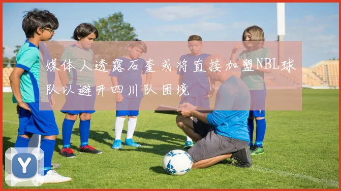 媒体人透露石奎或将直接加盟NBL球队以避开四川队困境