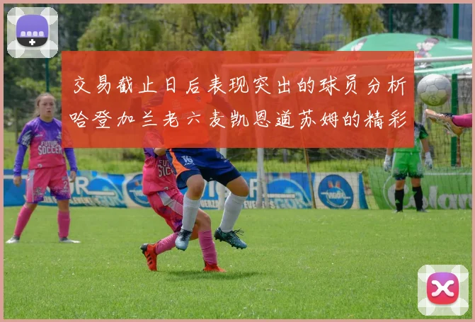 交易截止日后表现突出的球员分析哈登加兰老六麦凯恩道苏姆的精彩表现