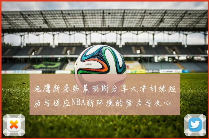 老鹰新秀弗莱明斯分享大学训练经历与适应NBA新环境的努力与决心